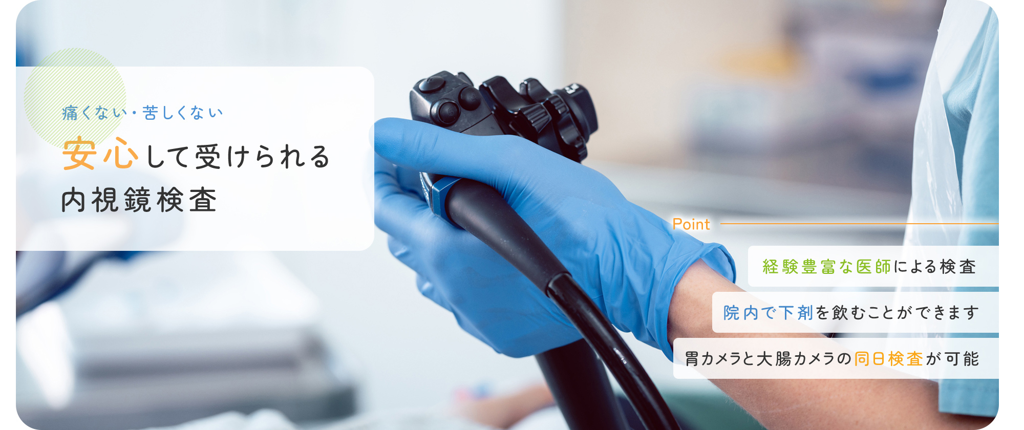 痛くない・苦しくない 安心して受けられる内視鏡検査 経験豊富な医師による検査/院内で下剤を飲むことができます/胃カメラと大腸カメラの同日検査が可能